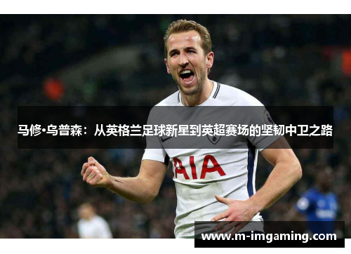 马修·乌普森：从英格兰足球新星到英超赛场的坚韧中卫之路