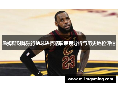 詹姆斯对阵独行侠总决赛精彩表现分析与历史地位评估