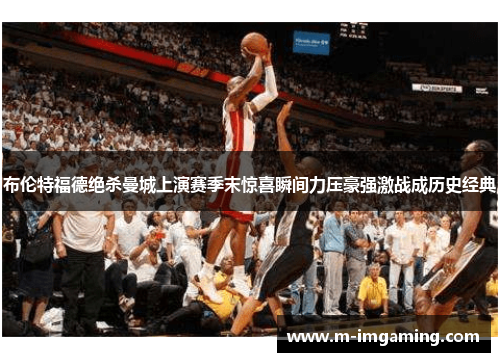 布伦特福德绝杀曼城上演赛季末惊喜瞬间力压豪强激战成历史经典