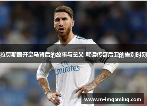 拉莫斯离开皇马背后的故事与意义 解读传奇后卫的告别时刻