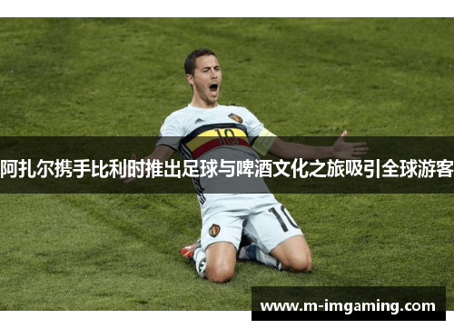 阿扎尔携手比利时推出足球与啤酒文化之旅吸引全球游客