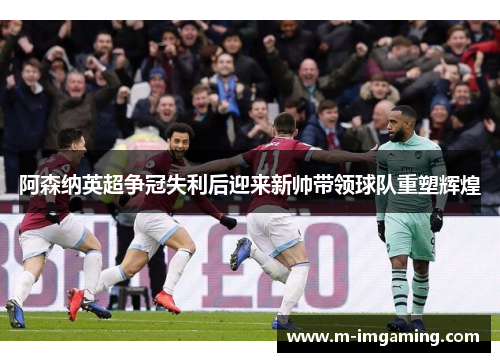阿森纳英超争冠失利后迎来新帅带领球队重塑辉煌